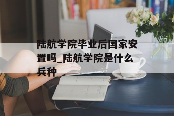 陆航学院毕业后国家安置吗_陆航学院是什么兵种 陆航学院毕业后国家安置吗_陆航学院是什么兵种