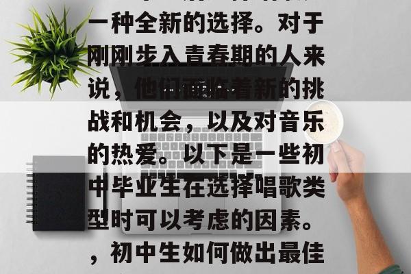 初中毕业后选择唱歌是一种全新的选择。对于刚刚步入青春期的人来说，他们面临着新的挑战和机会，以及对音乐的热爱。以下是一些初中毕业生在选择唱歌类型时可以考虑的因素。，初中生如何做出最佳的音乐选择？