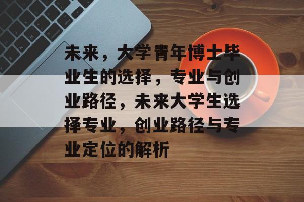 未来，大学青年博士毕业生的选择，专业与创业路径，未来大学生选择专业，创业路径与专业定位的解析