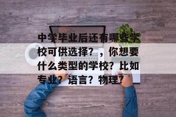 中学毕业后还有哪些学校可供选择?,你想要什么类型的学校?比如专业?语言?物理? 中学毕业后还有哪些学校可供选择?,你想要什么类型的学校?比如专业?语言?物理?