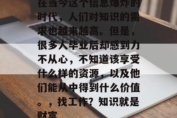 在当今这个信息爆炸的时代，人们对知识的需求也越来越高。但是，很多人毕业后却感到力不从心，不知道该享受什么样的资源，以及他们能从中得到什么价值。，找工作？知识就是财富