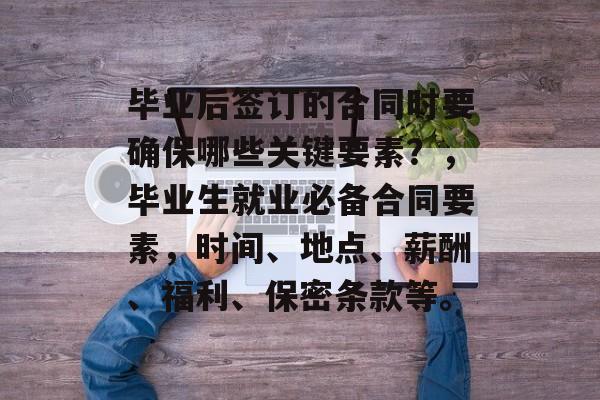 毕业后签订的合同时要确保哪些关键要素？，毕业生就业必备合同要素，时间、地点、薪酬、福利、保密条款等。