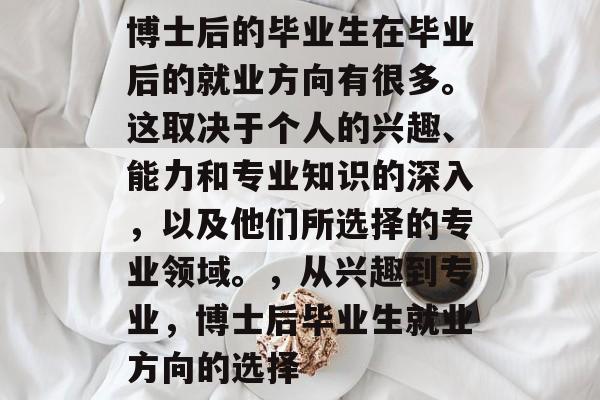 博士后的毕业生在毕业后的就业方向有很多。这取决于个人的兴趣、能力和专业知识的深入，以及他们所选择的专业领域。，从兴趣到专业，博士后毕业生就业方向的选择