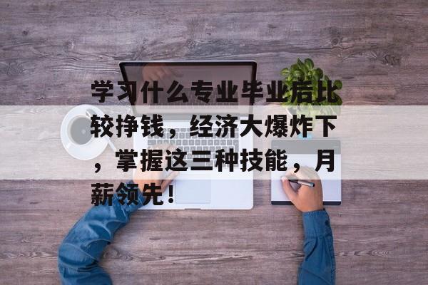 学习什么专业毕业后比较挣钱，经济大爆炸下，掌握这三种技能，月薪领先！
