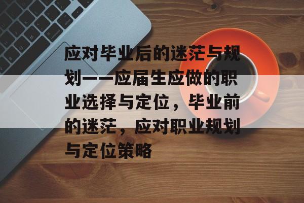 应对毕业后的迷茫与规划——应届生应做的职业选择与定位，毕业前的迷茫，应对职业规划与定位策略