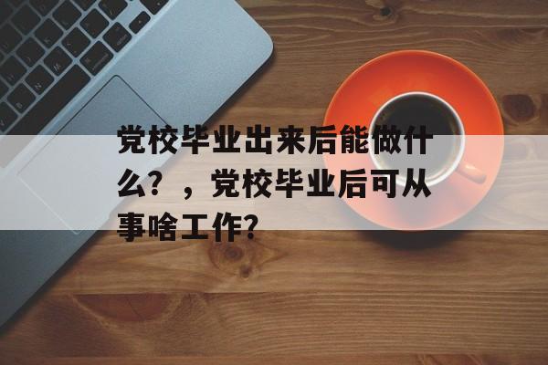 党校毕业出来后能做什么？，党校毕业后可从事啥工作？
