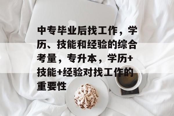 中专毕业后找工作,学历、技能和经验的综合考量,专升本,学历+技能+经验对找工作的重要性 中专毕业后找工作,学历、技能和经验的综合考量,专升本,学历+技能+经验对找工作的重要性