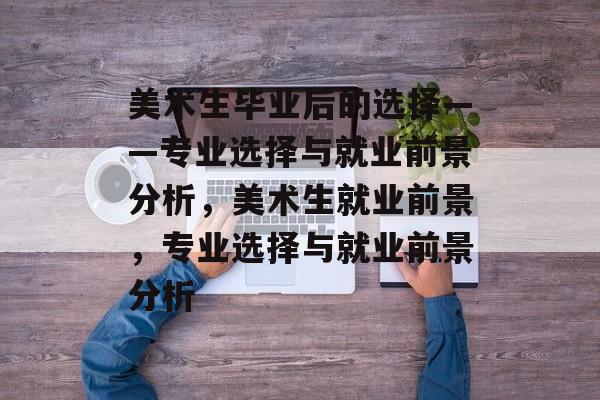 美术生毕业后的选择——专业选择与就业前景分析，美术生就业前景，专业选择与就业前景分析