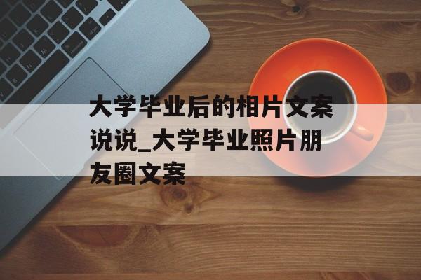大学毕业后的相片文案说说_大学毕业照片朋友圈文案