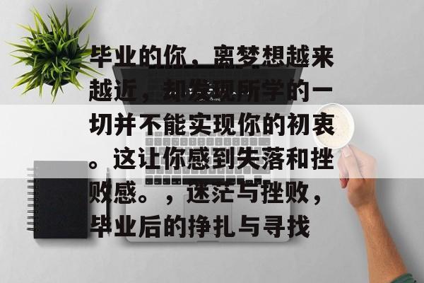 毕业的你,离梦想越来越近,却发现所学的一切并不能实现你的初衷。这让你感到失落和挫败感。,迷茫与挫败,毕业后的挣扎与寻找 毕业的你,离梦想越来越近,却发现所学的一切并不能实现你的初衷。这让你感到失落和挫败感。,迷茫与挫败,毕业后的挣扎与寻找