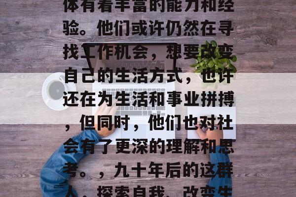 毕业九十年后,这个群体有着丰富的能力和经验。他们或许仍然在寻找工作机会,想要改变自己的生活方式,也许还在为生活和事业拼搏,但同时,他们也对社会有了更深的理解和思考。,九十年后的这群人,探索自我、改变生活与改变社会的思考者 毕业九十年后,这个群体有着丰富的能力和经验。他们或许仍然在寻找工作机会,想要改变自己的生活方式,也许还在为生活和事业拼搏,但同时,他们也对社会有了更深的理解和思考。,九十年后的这群人,探索自我、改变生活与改变社会的思考者