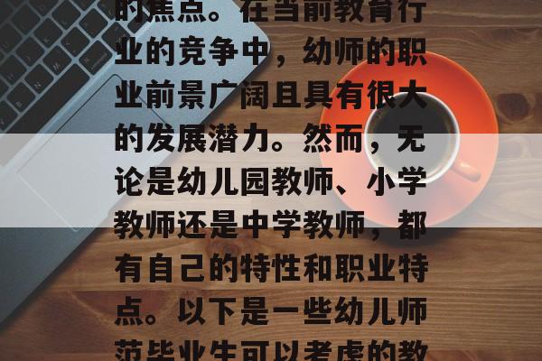 幼儿师范毕业后的职业选择一直是家长们关注的焦点。在当前教育行业的竞争中，幼师的职业前景广阔且具有很大的发展潜力。然而，无论是幼儿园教师、小学教师还是中学教师，都有自己的特性和职业特点。以下是一些幼儿师范毕业生可以考虑的教学领域。，幼儿教育、小学教育、中学教育