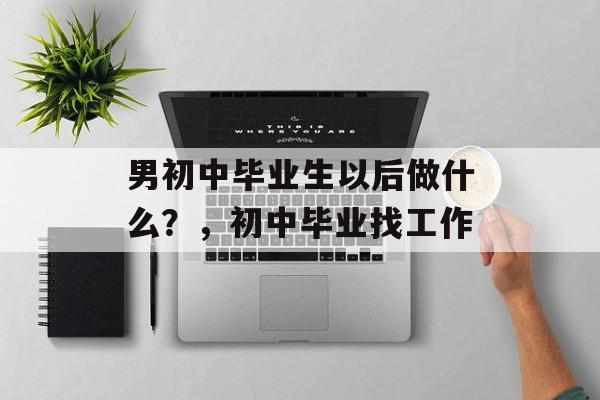 男初中毕业生以后做什么?,初中毕业找工作 男初中毕业生以后做什么?,初中毕业找工作