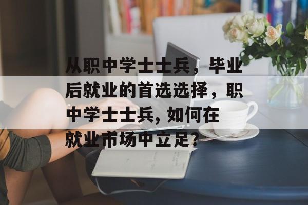 从职中学士士兵,毕业后就业的首选选择,职中学士士兵, 如何在就业市场中立足? 从职中学士士兵,毕业后就业的首选选择,职中学士士兵, 如何在就业市场中立足?