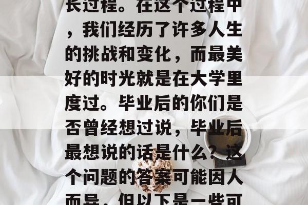 毕业是人生中一个重要的阶段,它标志着我们从青少年到成年人的成长过程。在这个过程中,我们经历了许多人生的挑战和变化,而最美好的时光就是在大学里度过。毕业后的你们是否曾经想过说,毕业后最想说的话是什么?这个问题的答案可能因人而异,但以下是一些可能的思考点,毕业后想说的话,一生中最难忘的经历 毕业是人生中一个重要的阶段,它标志着我们从青少年到成年人的成长过程。在这个过程中,我们经历了许多人生的挑战和变化,而最美好的时光就是在大学里度过。毕业后的你们是否曾经想过说,毕业后最想说的话是什么?这个问题的答案可能因人而异,但以下是一些可能的思考点,毕业后想说的话,一生中最难忘的经历