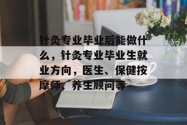 针灸专业毕业后能做什么,针灸专业毕业生就业方向,医生、保健按摩师、养生顾问等 针灸专业毕业后能做什么,针灸专业毕业生就业方向,医生、保健按摩师、养生顾问等