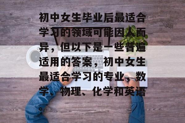 初中女生毕业后最适合学习的领域可能因人而异，但以下是一些普遍适用的答案，初中女生最适合学习的专业，数学、物理、化学和英语。