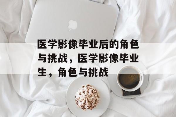 医学影像毕业后的角色与挑战，医学影像毕业生，角色与挑战