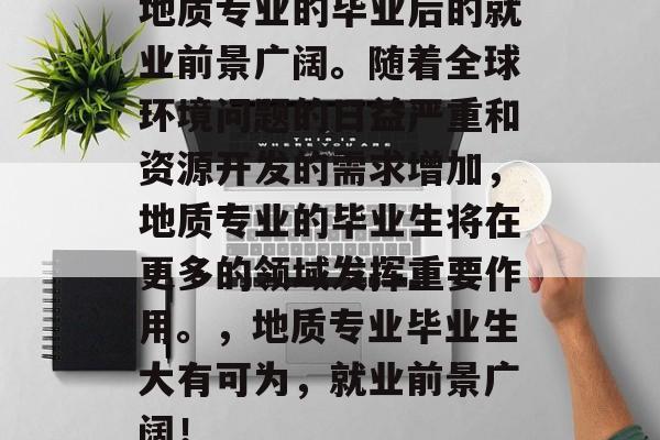 地质专业的毕业后的就业前景广阔。随着全球环境问题的日益严重和资源开发的需求增加,地质专业的毕业生将在更多的领域发挥重要作用。,地质专业毕业生大有可为,就业前景广阔! 地质专业的毕业后的就业前景广阔。随着全球环境问题的日益严重和资源开发的需求增加,地质专业的毕业生将在更多的领域发挥重要作用。,地质专业毕业生大有可为,就业前景广阔!