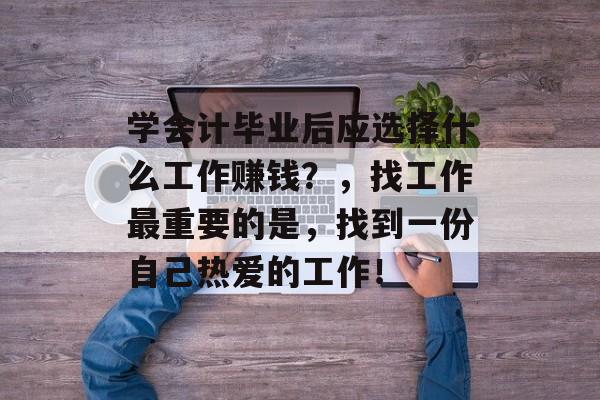 学会计毕业后应选择什么工作赚钱?,找工作最重要的是,找到一份自己热爱的工作! 学会计毕业后应选择什么工作赚钱?,找工作最重要的是,找到一份自己热爱的工作!