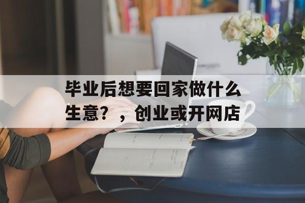 毕业后想要回家做什么生意?,创业或开网店 毕业后想要回家做什么生意?,创业或开网店