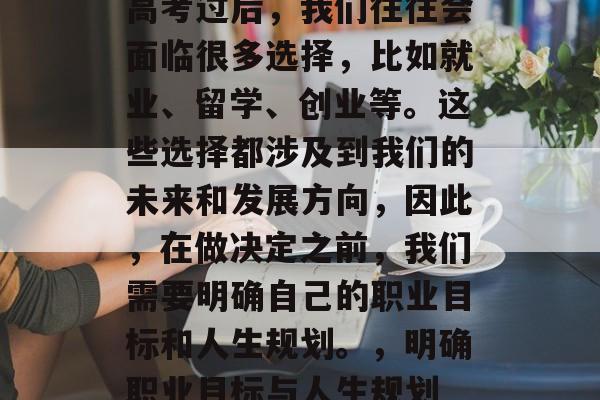 高考过后，我们往往会面临很多选择，比如就业、留学、创业等。这些选择都涉及到我们的未来和发展方向，因此，在做决定之前，我们需要明确自己的职业目标和人生规划。，明确职业目标与人生规划