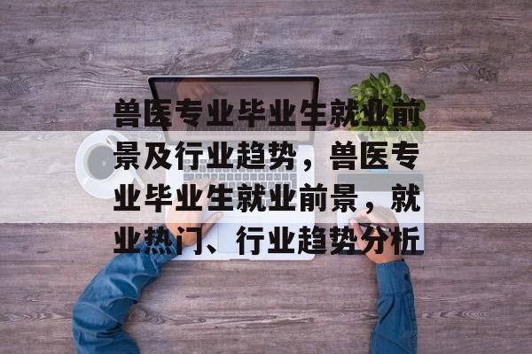兽医专业毕业生就业前景及行业趋势,兽医专业毕业生就业前景,就业热门、行业趋势分析 兽医专业毕业生就业前景及行业趋势,兽医专业毕业生就业前景,就业热门、行业趋势分析