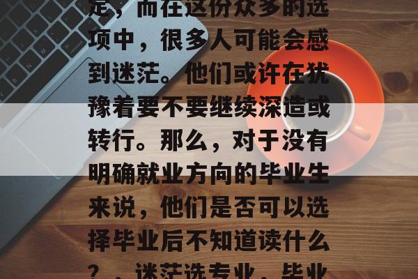 毕业后的选择无非是对自己人生的一次重大决定,而在这份众多的选项中,很多人可能会感到迷茫。他们或许在犹豫着要不要继续深造或转行。那么,对于没有明确就业方向的毕业生来说,他们是否可以选择毕业后不知道读什么?,迷茫选专业,毕业不知道读什么?还是直接跳槽? 毕业后的选择无非是对自己人生的一次重大决定,而在这份众多的选项中,很多人可能会感到迷茫。他们或许在犹豫着要不要继续深造或转行。那么,对于没有明确就业方向的毕业生来说,他们是否可以选择毕业后不知道读什么?,迷茫选专业,毕业不知道读什么?还是直接跳槽?