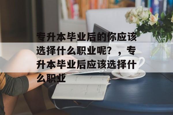 专升本毕业后的你应该选择什么职业呢？，专升本毕业后应该选择什么职业