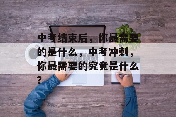 中考结束后,你最需要的是什么,中考冲刺,你最需要的究竟是什么? 中考结束后,你最需要的是什么,中考冲刺,你最需要的究竟是什么?
