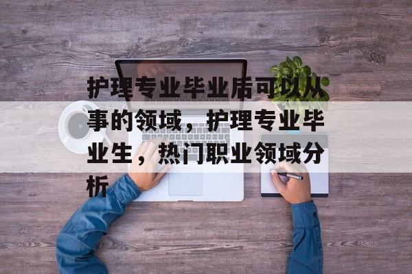 护理专业毕业后可以从事的领域,护理专业毕业生,热门职业领域分析 护理专业毕业后可以从事的领域,护理专业毕业生,热门职业领域分析