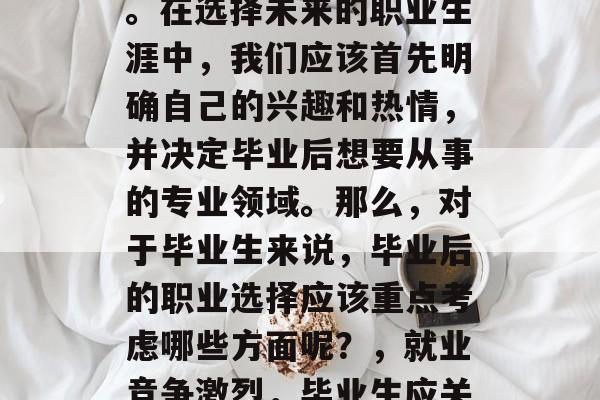毕业后的选择问题一直是人们思考的重要话题。在选择未来的职业生涯中,我们应该首先明确自己的兴趣和热情,并决定毕业后想要从事的专业领域。那么,对于毕业生来说,毕业后的职业选择应该重点考虑哪些方面呢?,就业竞争激烈,毕业生应关注四大专业领域后再做决定 毕业后的选择问题一直是人们思考的重要话题。在选择未来的职业生涯中,我们应该首先明确自己的兴趣和热情,并决定毕业后想要从事的专业领域。那么,对于毕业生来说,毕业后的职业选择应该重点考虑哪些方面呢?,就业竞争激烈,毕业生应关注四大专业领域后再做决定