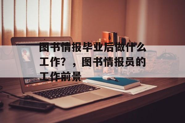 图书情报毕业后做什么工作?,图书情报员的工作前景 图书情报毕业后做什么工作?,图书情报员的工作前景