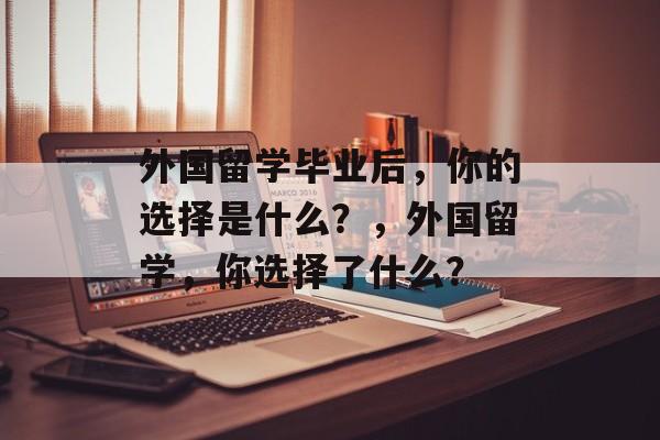 外国留学毕业后,你的选择是什么?,外国留学,你选择了什么? 外国留学毕业后,你的选择是什么?,外国留学,你选择了什么?