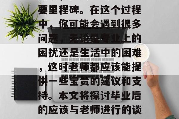 毕业了?马上就要走出校门!这是一个全新的阶段,是人生的一个重要里程碑。在这个过程中,你可能会遇到很多问题,无论是专业上的困扰还是生活中的困难,这时老师都应该能提供一些宝贵的建议和支持。本文将探讨毕业后的应该与老师进行的谈话。,如何应对毕业后的挑战,找寻教师的专业建议和支持 毕业了?马上就要走出校门!这是一个全新的阶段,是人生的一个重要里程碑。在这个过程中,你可能会遇到很多问题,无论是专业上的困扰还是生活中的困难,这时老师都应该能提供一些宝贵的建议和支持。本文将探讨毕业后的应该与老师进行的谈话。,如何应对毕业后的挑战,找寻教师的专业建议和支持