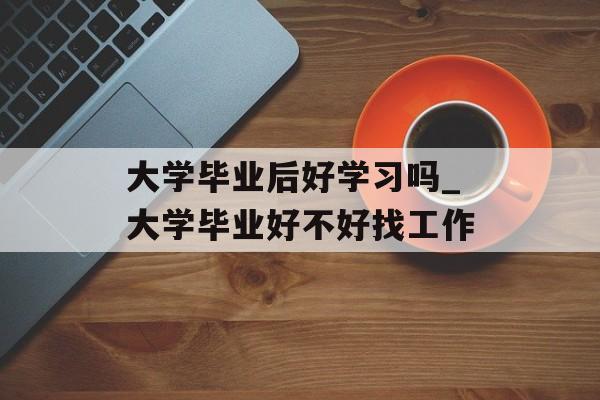 大学毕业后好学习吗_大学毕业好不好找工作 大学毕业后好学习吗_大学毕业好不好找工作