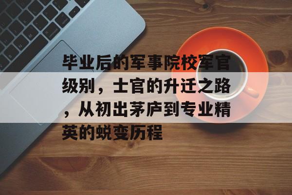 毕业后的军事院校军官级别,士官的升迁之路,从初出茅庐到专业精英的蜕变历程 毕业后的军事院校军官级别,士官的升迁之路,从初出茅庐到专业精英的蜕变历程
