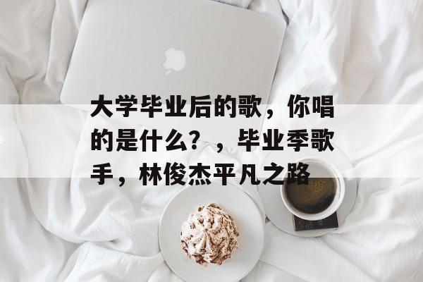 大学毕业后的歌,你唱的是什么?,毕业季歌手,林俊杰平凡之路 大学毕业后的歌,你唱的是什么?,毕业季歌手,林俊杰平凡之路