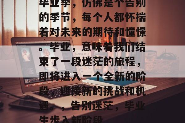 毕业季,仿佛是个告别的季节,每个人都怀揣着对未来的期待和憧憬。毕业,意味着我们结束了一段迷茫的旅程,即将进入一个全新的阶段,迎接新的挑战和机遇。,告别迷茫,毕业生步入新阶段 毕业季,仿佛是个告别的季节,每个人都怀揣着对未来的期待和憧憬。毕业,意味着我们结束了一段迷茫的旅程,即将进入一个全新的阶段,迎接新的挑战和机遇。,告别迷茫,毕业生步入新阶段