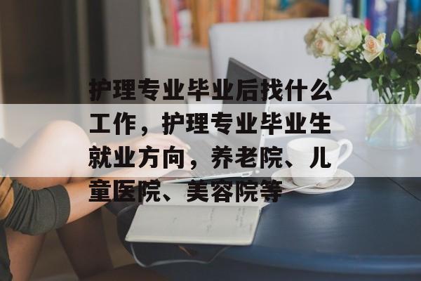 护理专业毕业后找什么工作，护理专业毕业生就业方向，养老院、儿童医院、美容院等