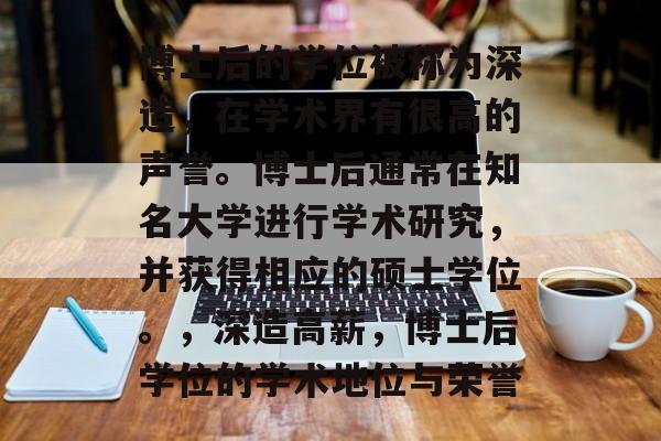 博士后的学位被称为深造，在学术界有很高的声誉。博士后通常在知名大学进行学术研究，并获得相应的硕士学位。，深造高薪，博士后学位的学术地位与荣誉