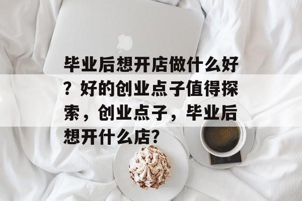 毕业后想开店做什么好?好的创业点子值得探索,创业点子,毕业后想开什么店? 毕业后想开店做什么好?好的创业点子值得探索,创业点子,毕业后想开什么店?