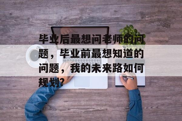 毕业后最想问老师的问题，毕业前最想知道的问题，我的未来路如何规划?