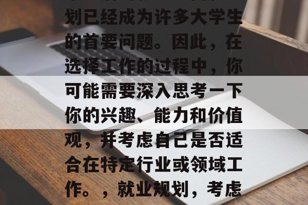 毕业后的就业方向和规划已经成为许多大学生的首要问题。因此,在选择工作的过程中,你可能需要深入思考一下你的兴趣、能力和价值观,并考虑自己是否适合在特定行业或领域工作。,就业规划,考虑兴趣、能力与价值观 毕业后的就业方向和规划已经成为许多大学生的首要问题。因此,在选择工作的过程中,你可能需要深入思考一下你的兴趣、能力和价值观,并考虑自己是否适合在特定行业或领域工作。,就业规划,考虑兴趣、能力与价值观