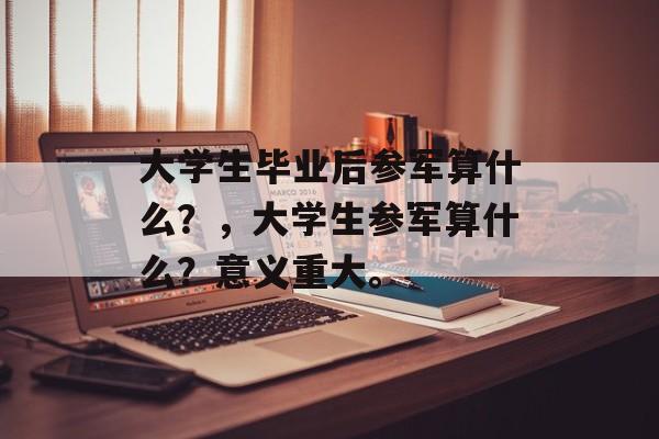 大学生毕业后参军算什么?,大学生参军算什么?意义重大。 大学生毕业后参军算什么?,大学生参军算什么?意义重大。