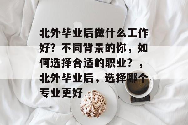 北外毕业后做什么工作好？不同背景的你，如何选择合适的职业？，北外毕业后，选择哪个专业更好