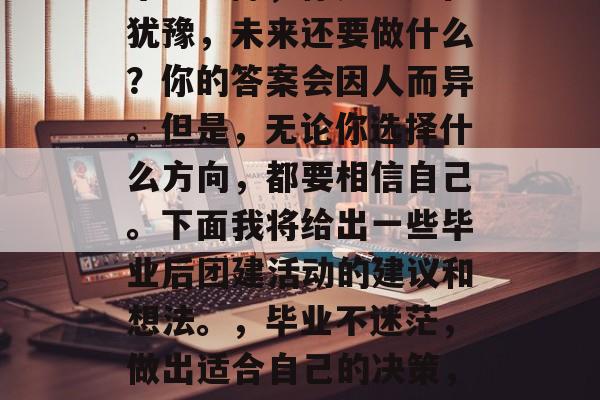 毕业之际,你是否还在犹豫,未来还要做什么?你的答案会因人而异。但是,无论你选择什么方向,都要相信自己。下面我将给出一些毕业后团建活动的建议和想法。,毕业不迷茫,做出适合自己的决策,制定人生规划 毕业之际,你是否还在犹豫,未来还要做什么?你的答案会因人而异。但是,无论你选择什么方向,都要相信自己。下面我将给出一些毕业后团建活动的建议和想法。,毕业不迷茫,做出适合自己的决策,制定人生规划