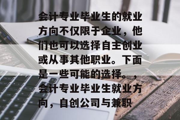 会计专业毕业生的就业方向不仅限于企业,他们也可以选择自主创业或从事其他职业。下面是一些可能的选择。,会计专业毕业生就业方向,自创公司与兼职 会计专业毕业生的就业方向不仅限于企业,他们也可以选择自主创业或从事其他职业。下面是一些可能的选择。,会计专业毕业生就业方向,自创公司与兼职