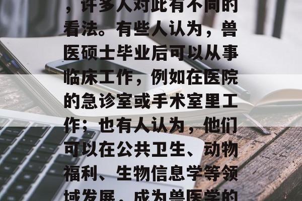 兽医硕士毕业后做什么?这是一个常见的问题,许多人对此有不同的看法。有些人认为,兽医硕士毕业后可以从事临床工作,例如在医院的急诊室或手术室里工作;也有人认为,他们可以在公共卫生、动物福利、生物信息学等领域发展,成为兽医学的研究者和专家。,兽医硕士毕业后职业选择 兽医硕士毕业后做什么?这是一个常见的问题,许多人对此有不同的看法。有些人认为,兽医硕士毕业后可以从事临床工作,例如在医院的急诊室或手术室里工作;也有人认为,他们可以在公共卫生、动物福利、生物信息学等领域发展,成为兽医学的研究者和专家。,兽医硕士毕业后职业选择