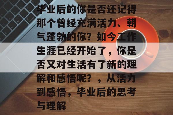 毕业后的你是否还记得那个曾经充满活力、朝气蓬勃的你?如今工作生涯已经开始了,你是否又对生活有了新的理解和感悟呢?,从活力到感悟,毕业后的思考与理解 毕业后的你是否还记得那个曾经充满活力、朝气蓬勃的你?如今工作生涯已经开始了,你是否又对生活有了新的理解和感悟呢?,从活力到感悟,毕业后的思考与理解